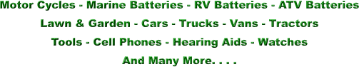 Motor Cycles - Marine Batteries - RV Batteries - ATV Batteries Lawn & Garden - Cars - Trucks - Vans - Tractors Tools - Cell Phones - Hearing Aids - Watches And Many More. . . .